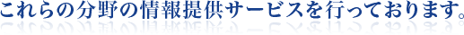 これらの分野の情報提供サービスを行っております。