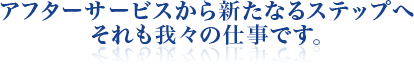 アフターサービスから新たなるステップへそれも我々の仕事です。